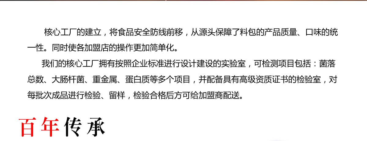    核心工厂的建立，将食品安全防线前移，从源头保障了料包的产品质量、口味的统一性。同时使各加盟店的操作更加简单化。
      我们的核心工厂拥有按照企业标准进行设计建设的实验室，可检测项目包括：菌落总数、大肠杆菌、重金属、蛋白质等多个项目，并配备具有高级资质证书的检验室，对每批次成品进行检验、留样，检验合格后方可给加盟商配送。
