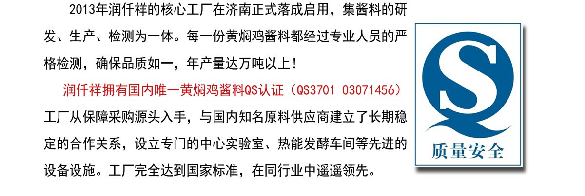  2013年润仟祥的核心工厂在济南正式落成启用，集酱料的研发、生产、检测为一体。每一份黄焖鸡酱料都经过专业人员的严格检测，确保品质如一，年产量达万吨以上！   
   润仟祥拥有国内唯一黄焖鸡酱料QS认证（QS3701 03071456）工厂从保障采购源头入手，与国内知名原料供应商建立了长期稳定的合作关系，设立专门的中心实验室、热能发酵车间等先进的设备设施。工厂完全达到国家标准，在同行业中遥遥领先。
