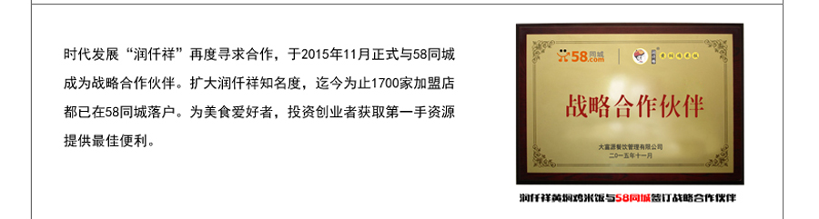 时代发展“润仟祥”再度寻求合作，于2015年11月正式与58同城成为战略合作伙伴。扩大润仟祥知名度，迄今为止1700家加盟店都已在58同城落户。为美食爱好者，投资创业者获取第一手资源提供最佳便利。
